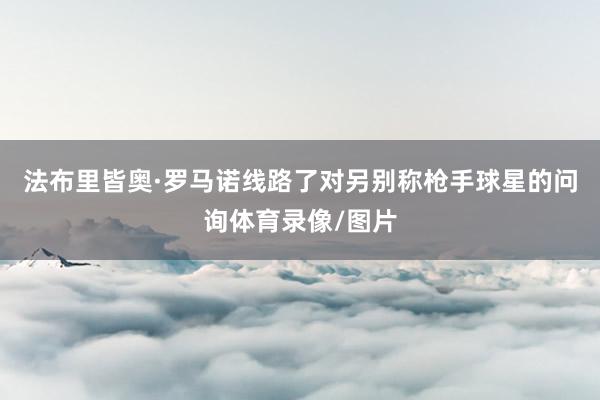 法布里皆奥·罗马诺线路了对另别称枪手球星的问询体育录像/图片