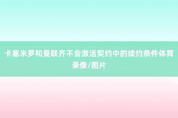 卡塞米罗和曼联齐不会激活契约中的续约条件体育录像/图片