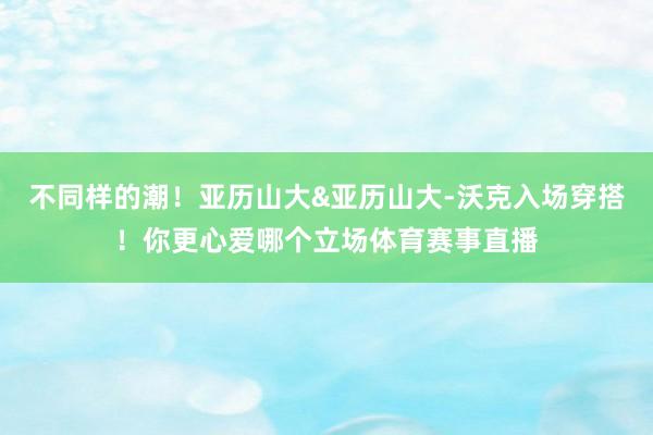 不同样的潮！亚历山大&亚历山大-沃克入场穿搭！你更心爱哪个立场体育赛事直播