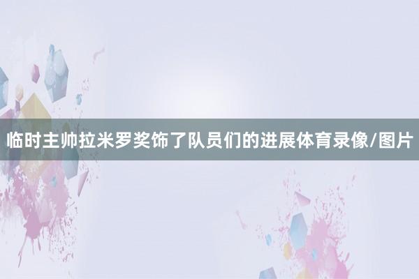 临时主帅拉米罗奖饰了队员们的进展体育录像/图片