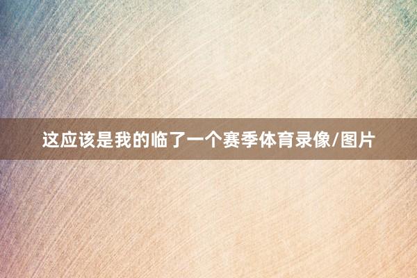这应该是我的临了一个赛季体育录像/图片