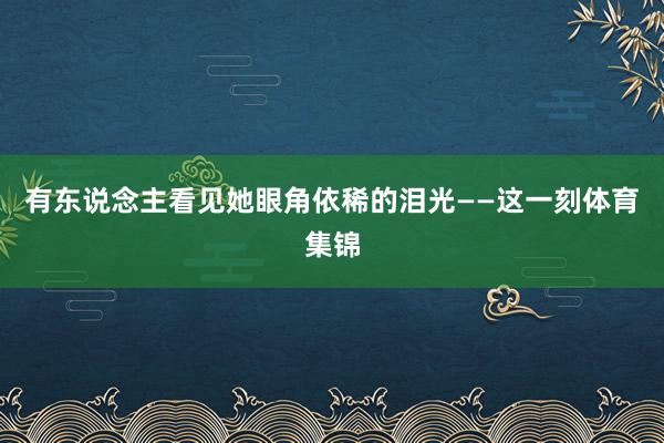 有东说念主看见她眼角依稀的泪光——这一刻体育集锦