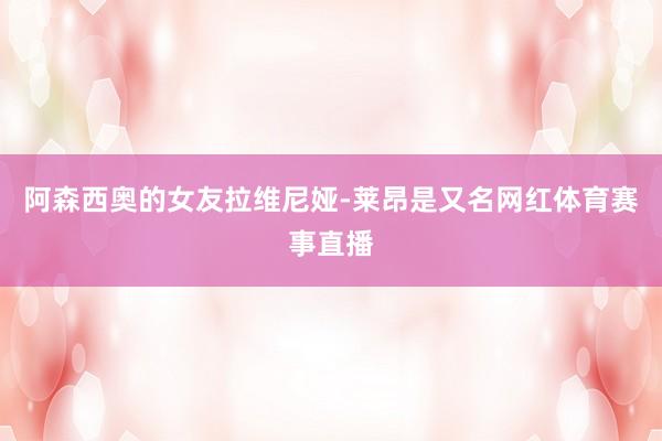 阿森西奥的女友拉维尼娅-莱昂是又名网红体育赛事直播