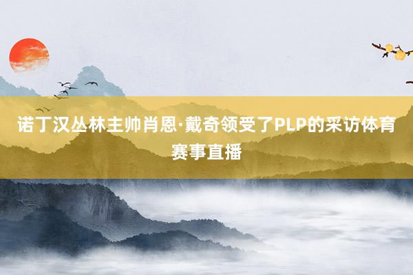 诺丁汉丛林主帅肖恩·戴奇领受了PLP的采访体育赛事直播