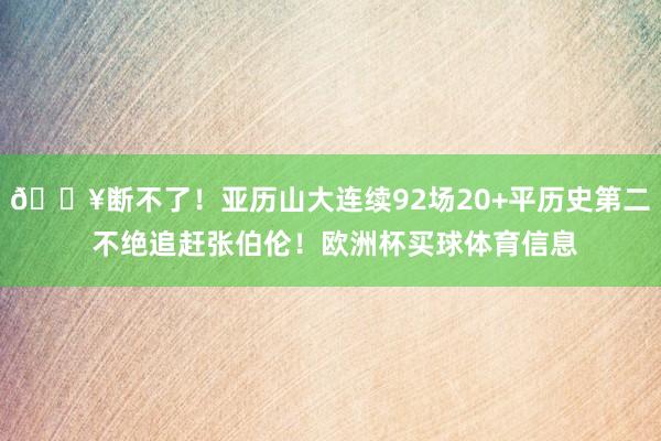 🔥断不了！亚历山大连续92场20+平历史第二 不绝追赶张伯伦！欧洲杯买球体育信息