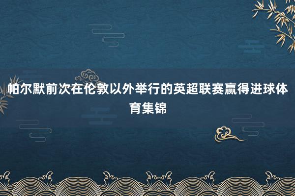帕尔默前次在伦敦以外举行的英超联赛赢得进球体育集锦