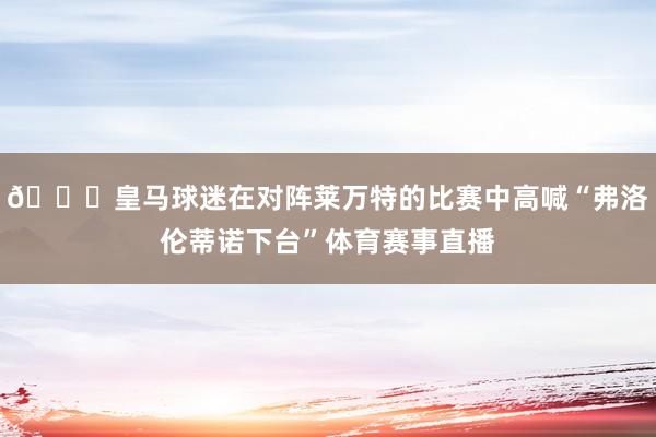 👀皇马球迷在对阵莱万特的比赛中高喊“弗洛伦蒂诺下台”体育赛事直播
