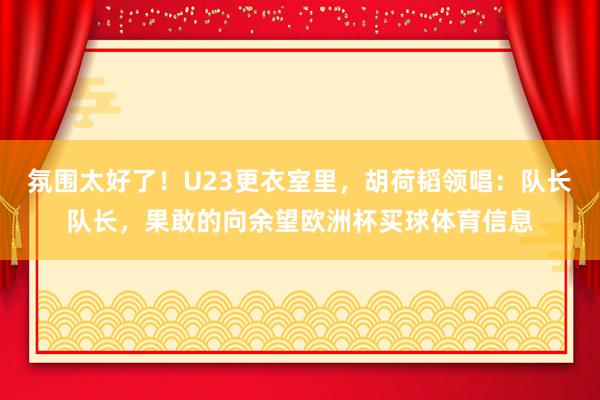 氛围太好了！U23更衣室里，胡荷韬领唱：队长队长，果敢的向余望欧洲杯买球体育信息