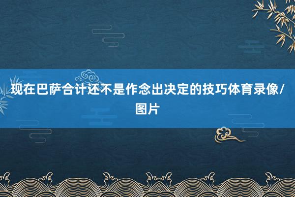 现在巴萨合计还不是作念出决定的技巧体育录像/图片
