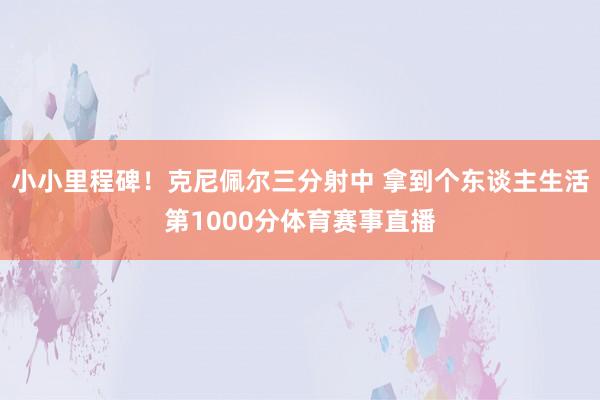 小小里程碑！克尼佩尔三分射中 拿到个东谈主生活第1000分体育赛事直播