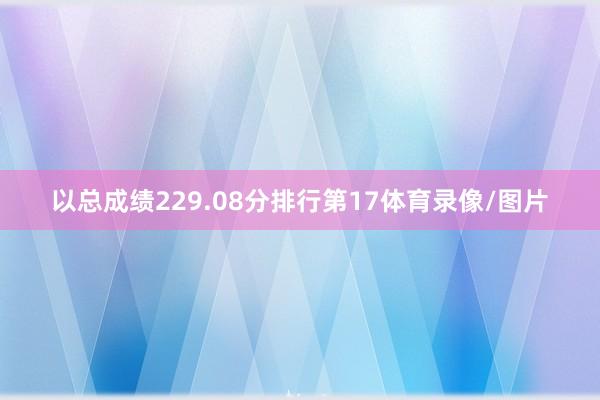 以总成绩229.08分排行第17体育录像/图片