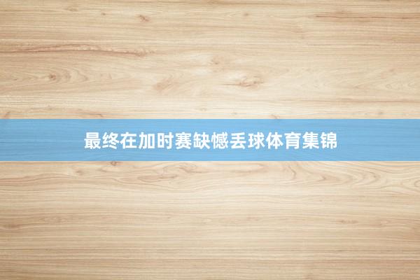 最终在加时赛缺憾丢球体育集锦