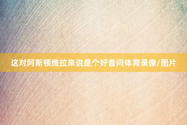 这对阿斯顿维拉来说是个好音问体育录像/图片