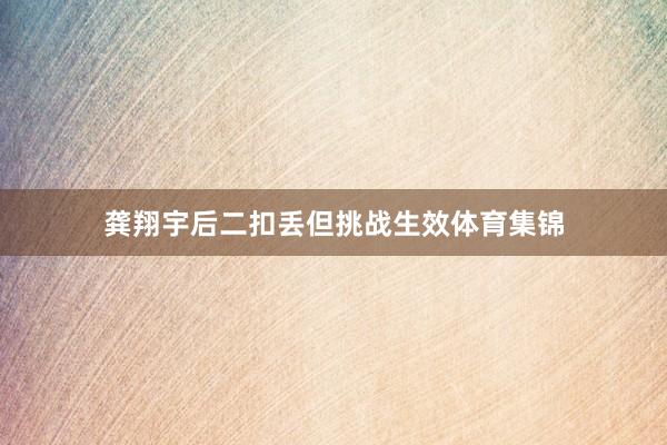 龚翔宇后二扣丢但挑战生效体育集锦