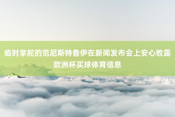 临时掌舵的范尼斯特鲁伊在新闻发布会上安心败露欧洲杯买球体育信息