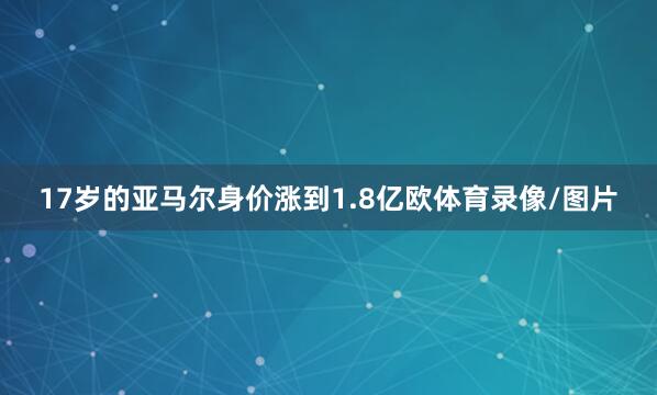 17岁的亚马尔身价涨到1.8亿欧体育录像/图片