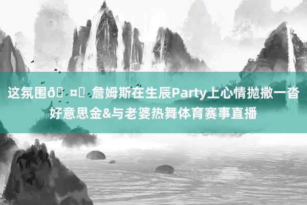 这氛围🤑詹姆斯在生辰Party上心情抛撒一沓好意思金&与老婆热舞体育赛事直播