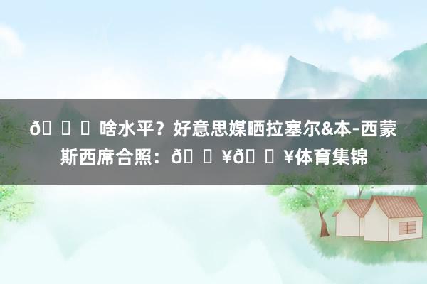 👀啥水平？好意思媒晒拉塞尔&本-西蒙斯西席合照：🔥🔥体育集锦