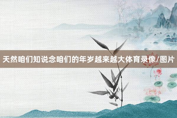 天然咱们知说念咱们的年岁越来越大体育录像/图片