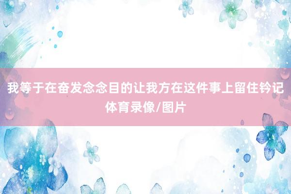 我等于在奋发念念目的让我方在这件事上留住钤记体育录像/图片