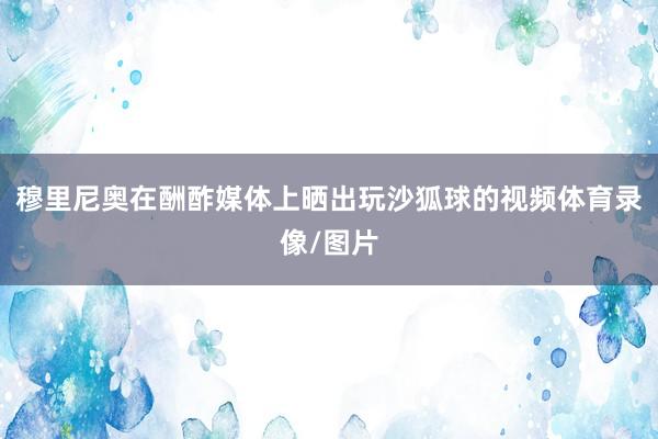 穆里尼奥在酬酢媒体上晒出玩沙狐球的视频体育录像/图片