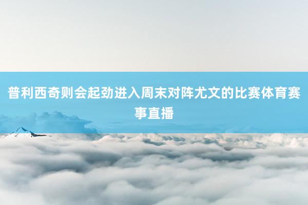 普利西奇则会起劲进入周末对阵尤文的比赛体育赛事直播