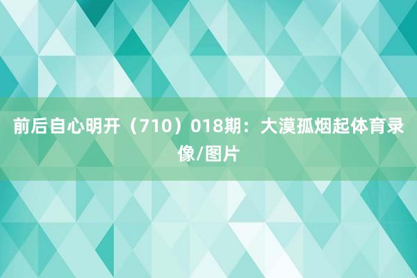 前后自心明开（710）　　018期：大漠孤烟起体育录像/图片