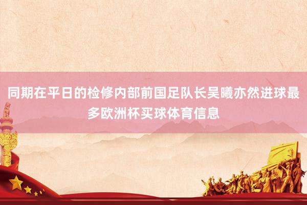 同期在平日的检修内部前国足队长吴曦亦然进球最多欧洲杯买球体育信息