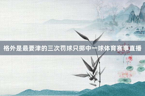 格外是最要津的三次罚球只掷中一球体育赛事直播