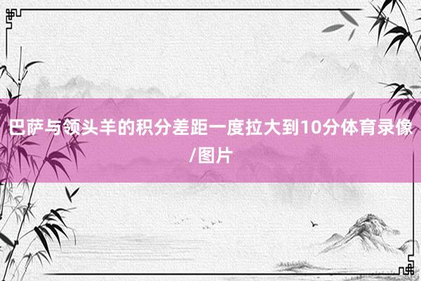 巴萨与领头羊的积分差距一度拉大到10分体育录像/图片