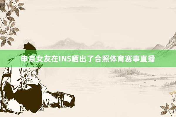 申京女友在INS晒出了合照体育赛事直播