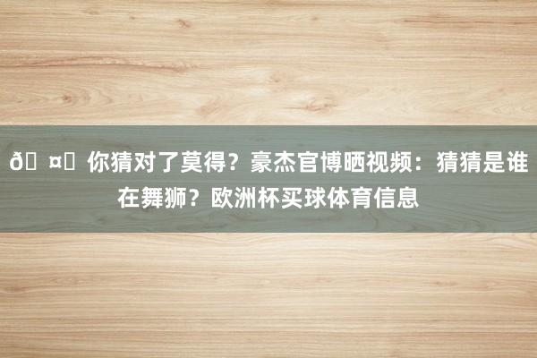 🤔你猜对了莫得？豪杰官博晒视频：猜猜是谁在舞狮？欧洲杯买球体育信息