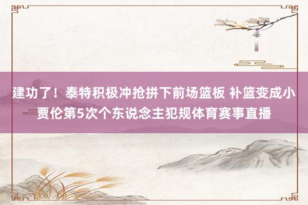 建功了！泰特积极冲抢拼下前场篮板 补篮变成小贾伦第5次个东说念主犯规体育赛事直播