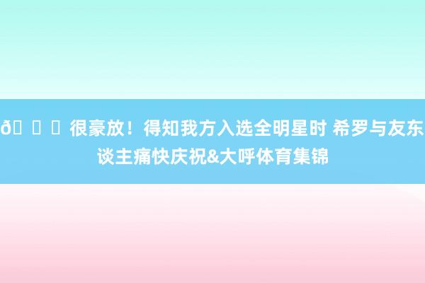 😆很豪放！得知我方入选全明星时 希罗与友东谈主痛快庆祝&大呼体育集锦