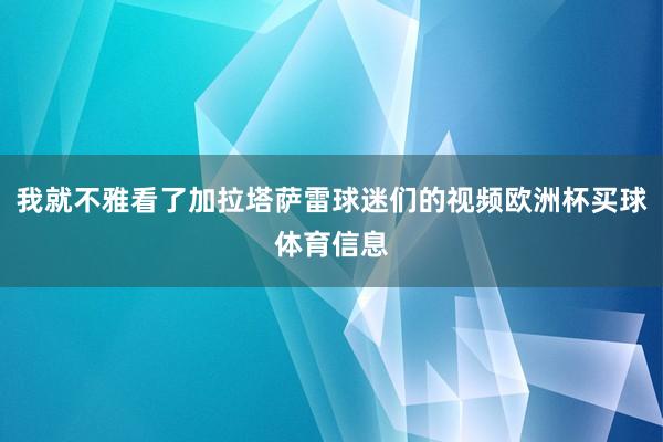 我就不雅看了加拉塔萨雷球迷们的视频欧洲杯买球体育信息