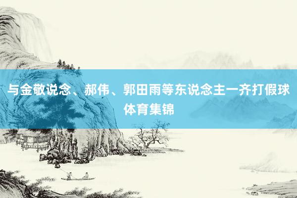 与金敬说念、郝伟、郭田雨等东说念主一齐打假球体育集锦