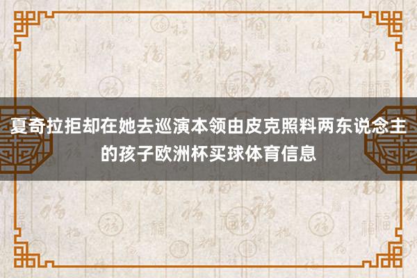 夏奇拉拒却在她去巡演本领由皮克照料两东说念主的孩子欧洲杯买球体育信息