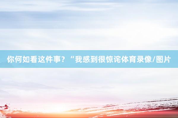 你何如看这件事？“我感到很惊诧体育录像/图片