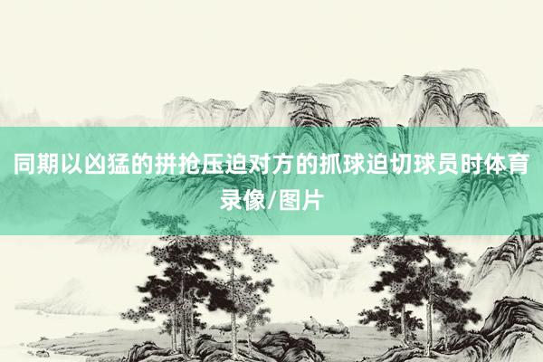 同期以凶猛的拼抢压迫对方的抓球迫切球员时体育录像/图片