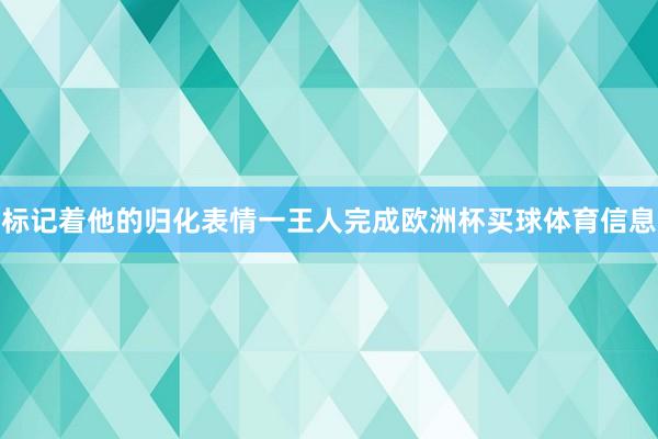 标记着他的归化表情一王人完成欧洲杯买球体育信息