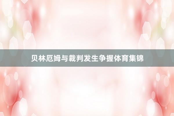 贝林厄姆与裁判发生争握体育集锦