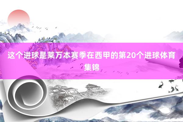 这个进球是莱万本赛季在西甲的第20个进球体育集锦