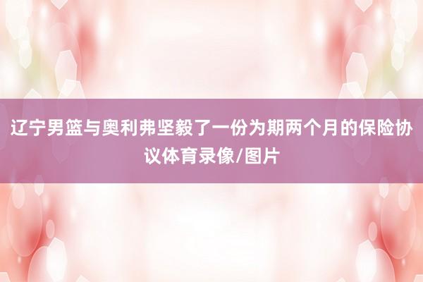 辽宁男篮与奥利弗坚毅了一份为期两个月的保险协议体育录像/图片