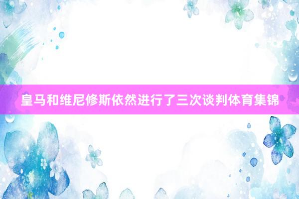 皇马和维尼修斯依然进行了三次谈判体育集锦
