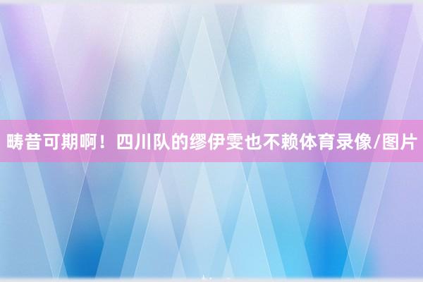 畴昔可期啊!四川队的缪伊雯也不赖体育录像/图片