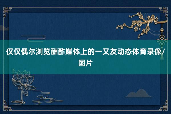 仅仅偶尔浏览酬酢媒体上的一又友动态体育录像/图片