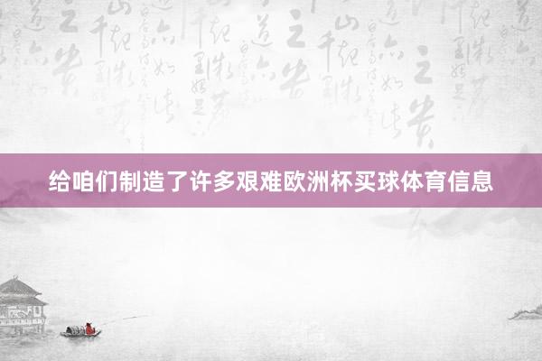 给咱们制造了许多艰难欧洲杯买球体育信息