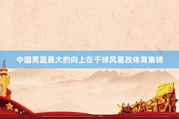 中国男篮最大的向上在于球风篡改体育集锦