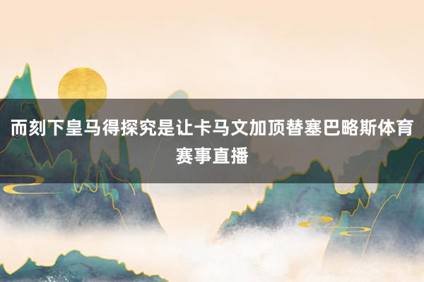 而刻下皇马得探究是让卡马文加顶替塞巴略斯体育赛事直播