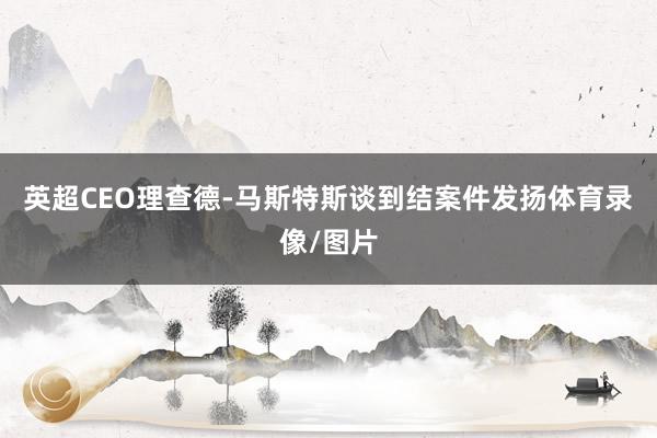 英超CEO理查德-马斯特斯谈到结案件发扬体育录像/图片